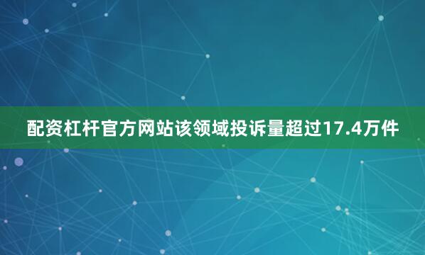 配资杠杆官方网站该领域投诉量超过17.4万件