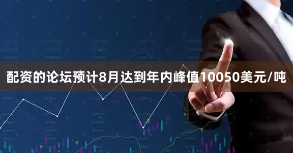 配资的论坛预计8月达到年内峰值10050美元/吨