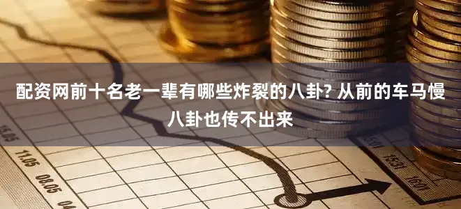 配资网前十名老一辈有哪些炸裂的八卦? 从前的车马慢八卦也传不出来