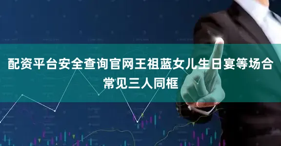 配资平台安全查询官网王祖蓝女儿生日宴等场合常见三人同框