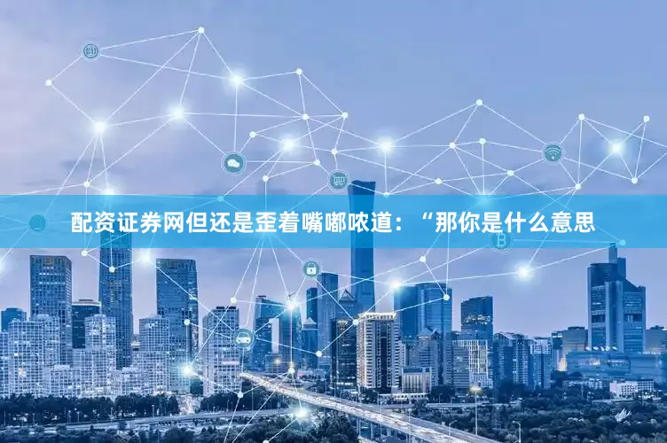 配资证券网但还是歪着嘴嘟哝道：“那你是什么意思